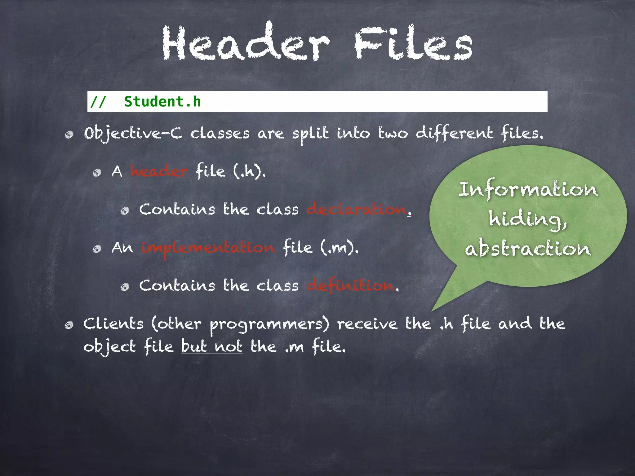 Header Files
// Student.h
Objective-C classes are split into two different files.
A header file (.h).
Contains the class declaration.
An implementation file (.m).
Contains the class definition.
Clients (other programmers) receive the .h file and the
object file but not the .m file.
Information
hiding,
abstraction
 