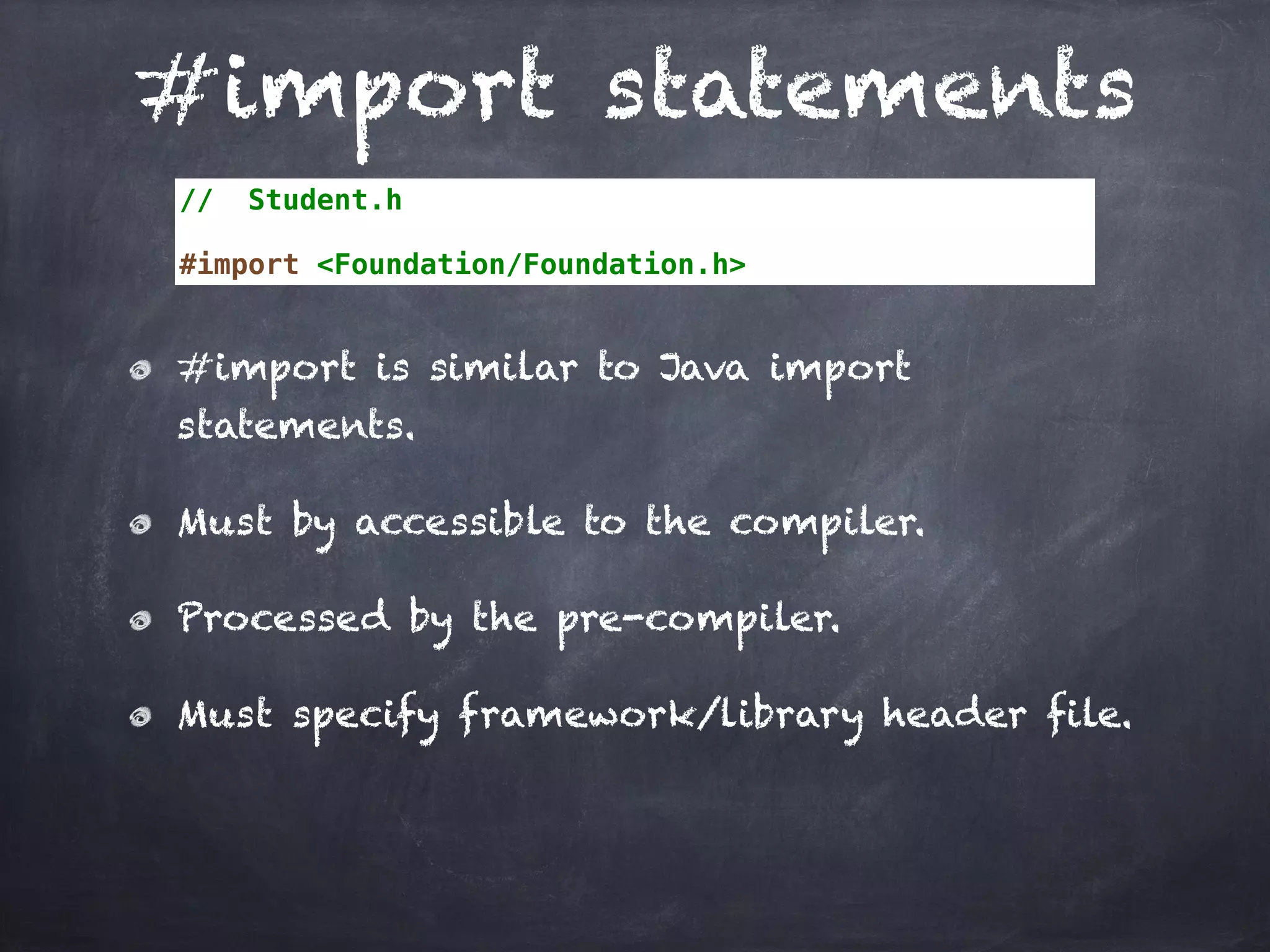 #import statements
// Student.h
#import <Foundation/Foundation.h>
#import is similar to Java import
statements.
Must by accessible to the compiler.
Processed by the pre-compiler.
Must specify framework/library header file.
 