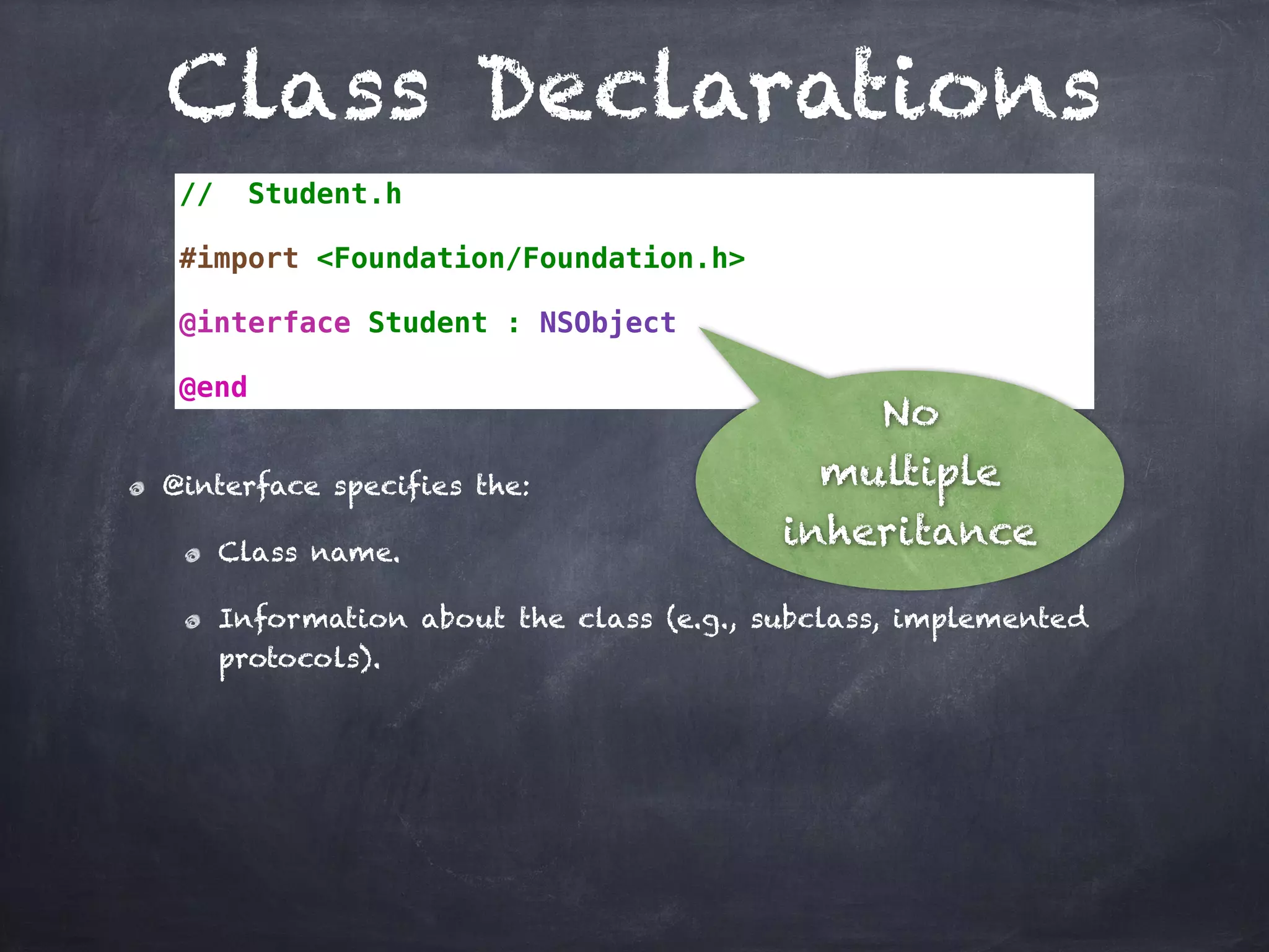 Class Declarations
// Student.h
#import <Foundation/Foundation.h>
@interface Student : NSObject
@end
@interface specifies the:
Class name.
Information about the class (e.g., subclass, implemented
protocols).
No
multiple
inheritance
 