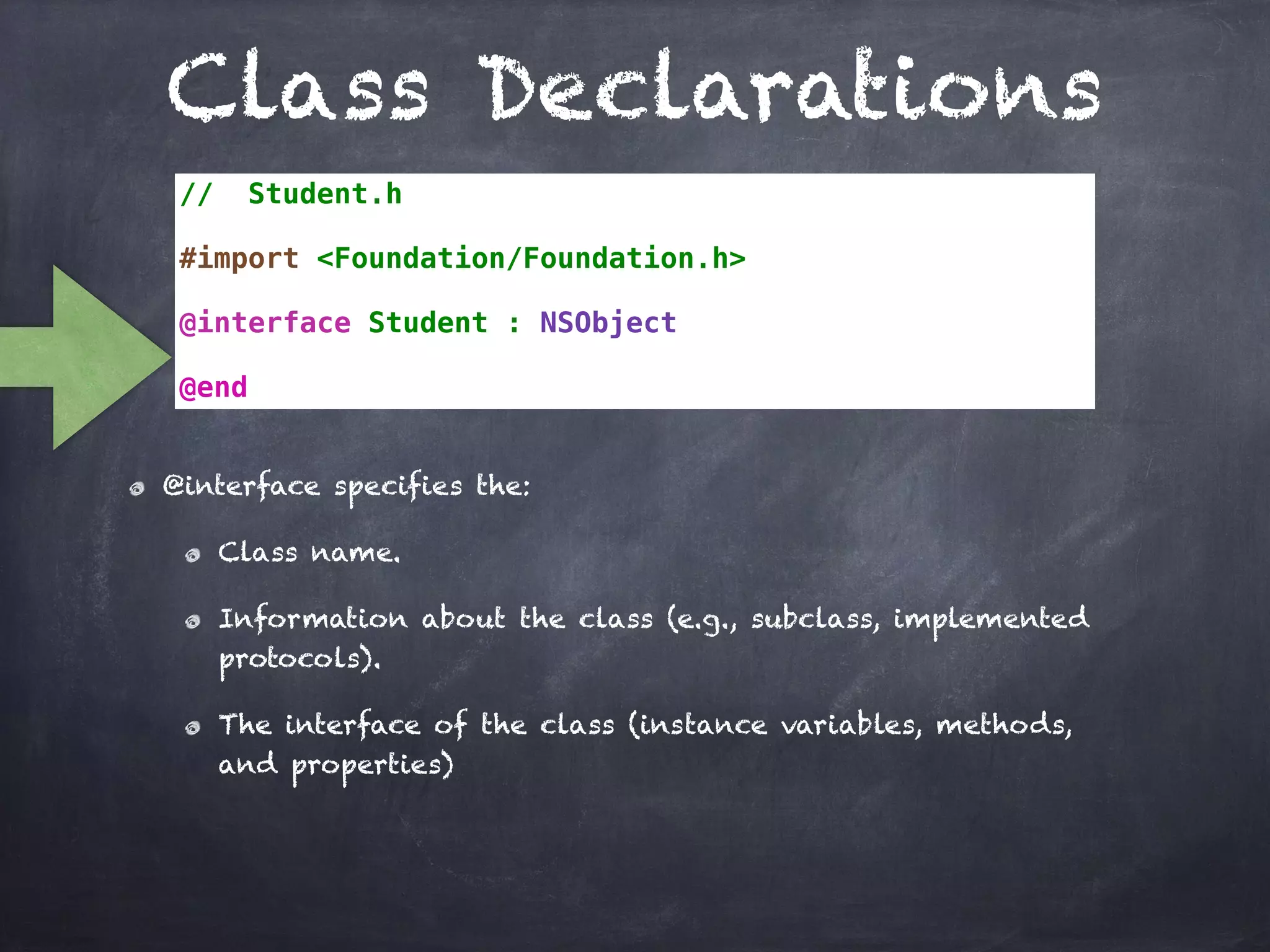 Class Declarations
// Student.h
#import <Foundation/Foundation.h>
@interface Student : NSObject
@end
@interface specifies the:
Class name.
Information about the class (e.g., subclass, implemented
protocols).
The interface of the class (instance variables, methods,
and properties)
 