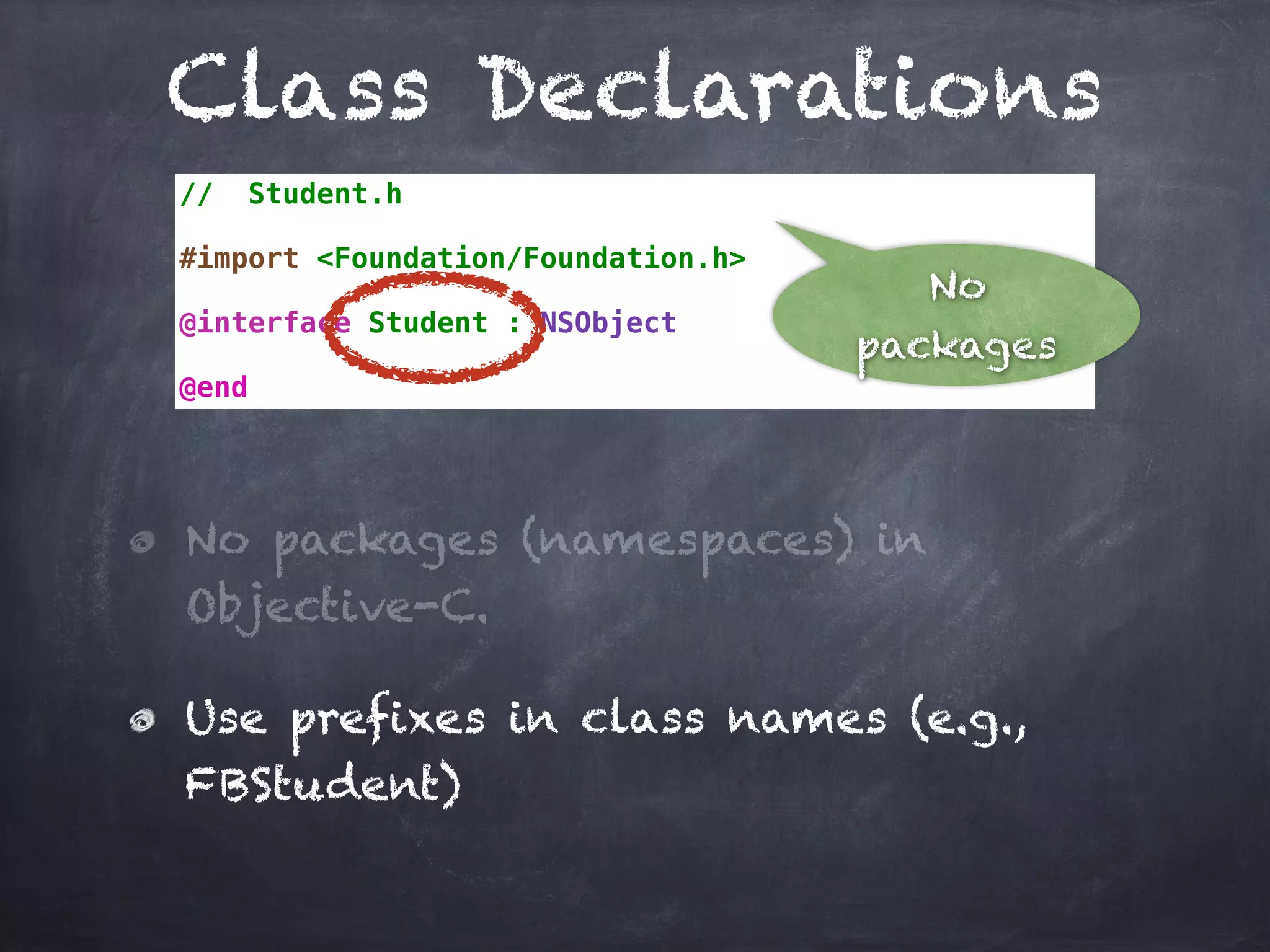 Class Declarations
// Student.h
#import <Foundation/Foundation.h>
@interface Student : NSObject
@end
No packages (namespaces) in
Objective-C.
Use prefixes in class names (e.g.,
FBStudent)
No
packages
 