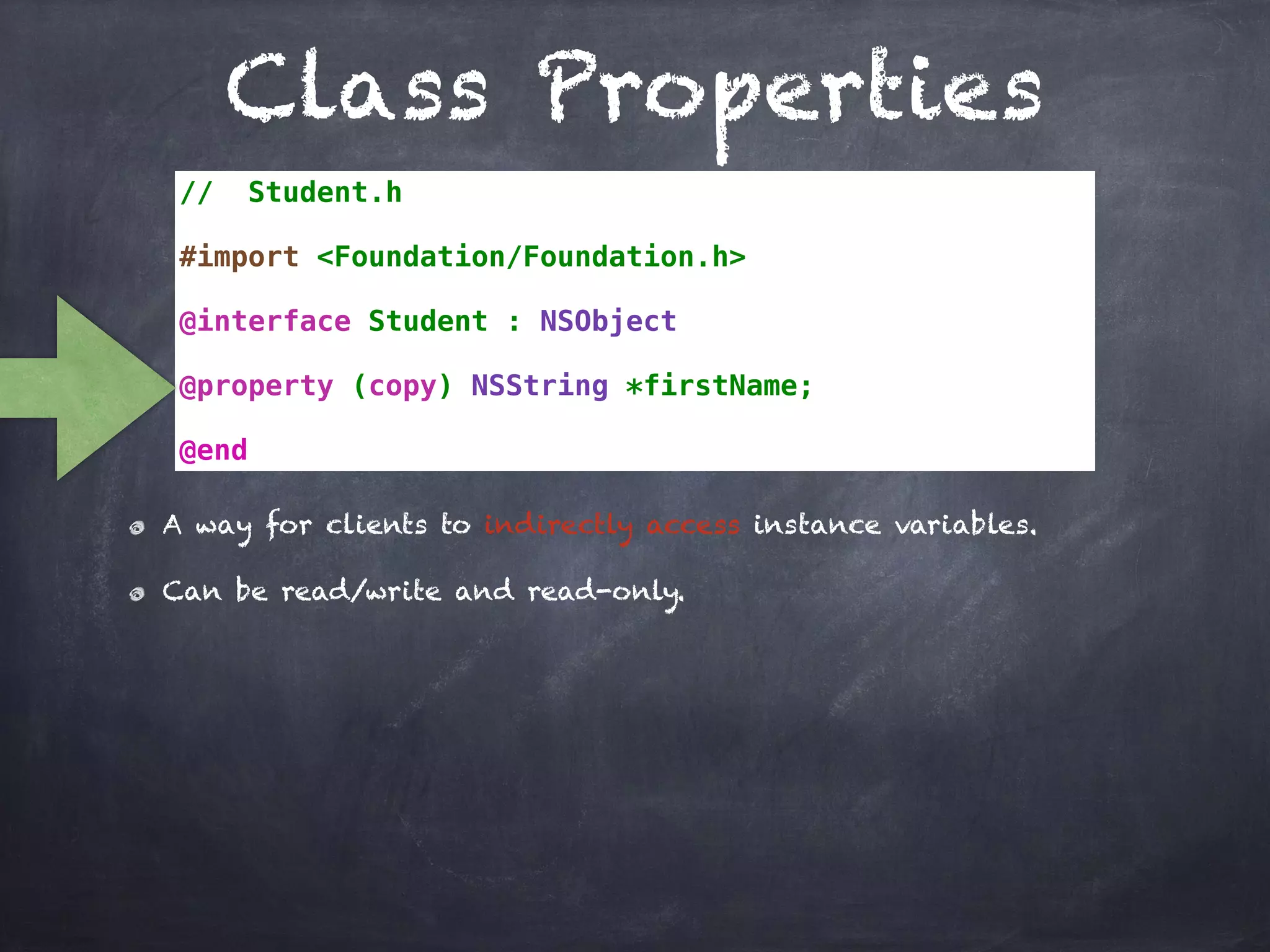 Class Properties
// Student.h
#import <Foundation/Foundation.h>
@interface Student : NSObject
@property (copy) NSString *firstName;
@end
A way for clients to indirectly access instance variables.
Can be read/write and read-only.
 