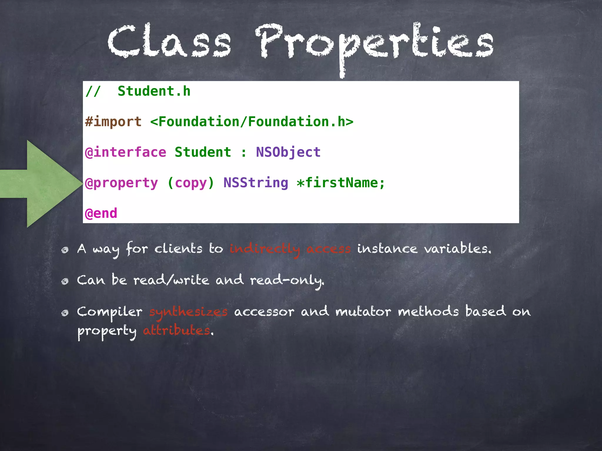 Class Properties
// Student.h
#import <Foundation/Foundation.h>
@interface Student : NSObject
@property (copy) NSString *firstName;
@end
A way for clients to indirectly access instance variables.
Can be read/write and read-only.
Compiler synthesizes accessor and mutator methods based on
property attributes.
 
