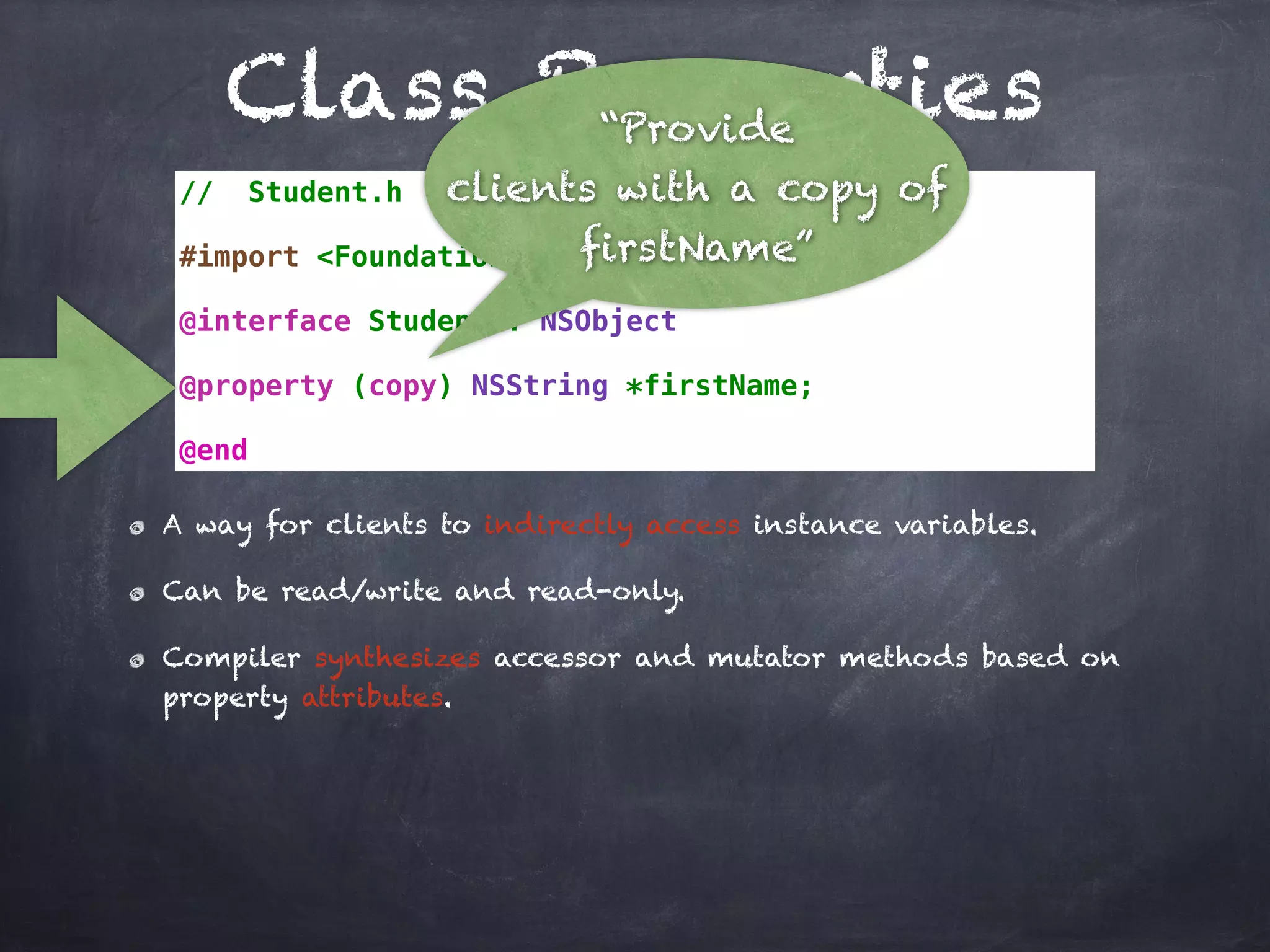 Class Properties
// Student.h
#import <Foundation/Foundation.h>
@interface Student : NSObject
@property (copy) NSString *firstName;
@end
A way for clients to indirectly access instance variables.
Can be read/write and read-only.
Compiler synthesizes accessor and mutator methods based on
property attributes.
“Provide
clients with a copy of
firstName”
 