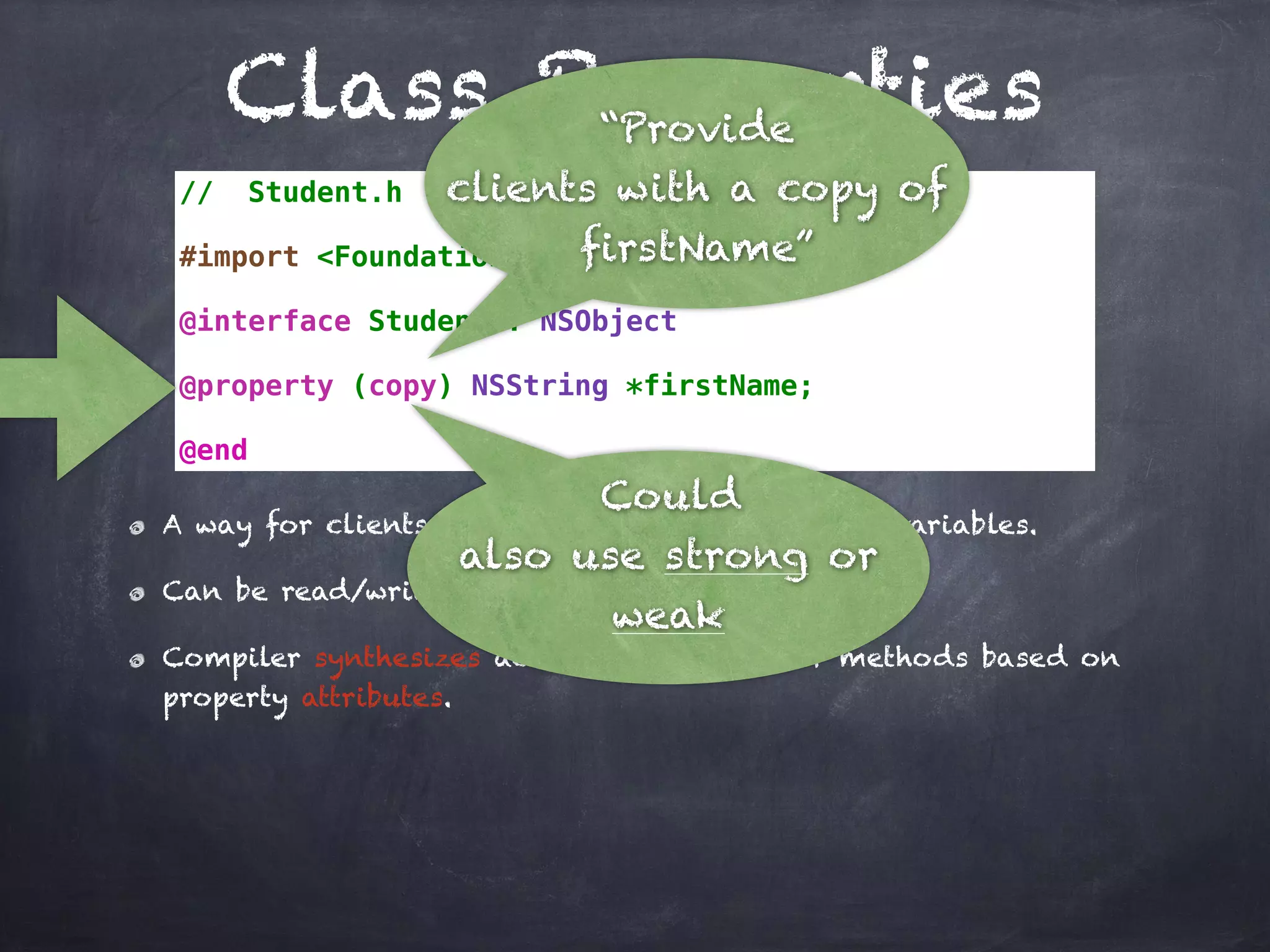 Class Properties
// Student.h
#import <Foundation/Foundation.h>
@interface Student : NSObject
@property (copy) NSString *firstName;
@end
A way for clients to indirectly access instance variables.
Can be read/write and read-only.
Compiler synthesizes accessor and mutator methods based on
property attributes.
“Provide
clients with a copy of
firstName”
Could
also use strong or
weak
 