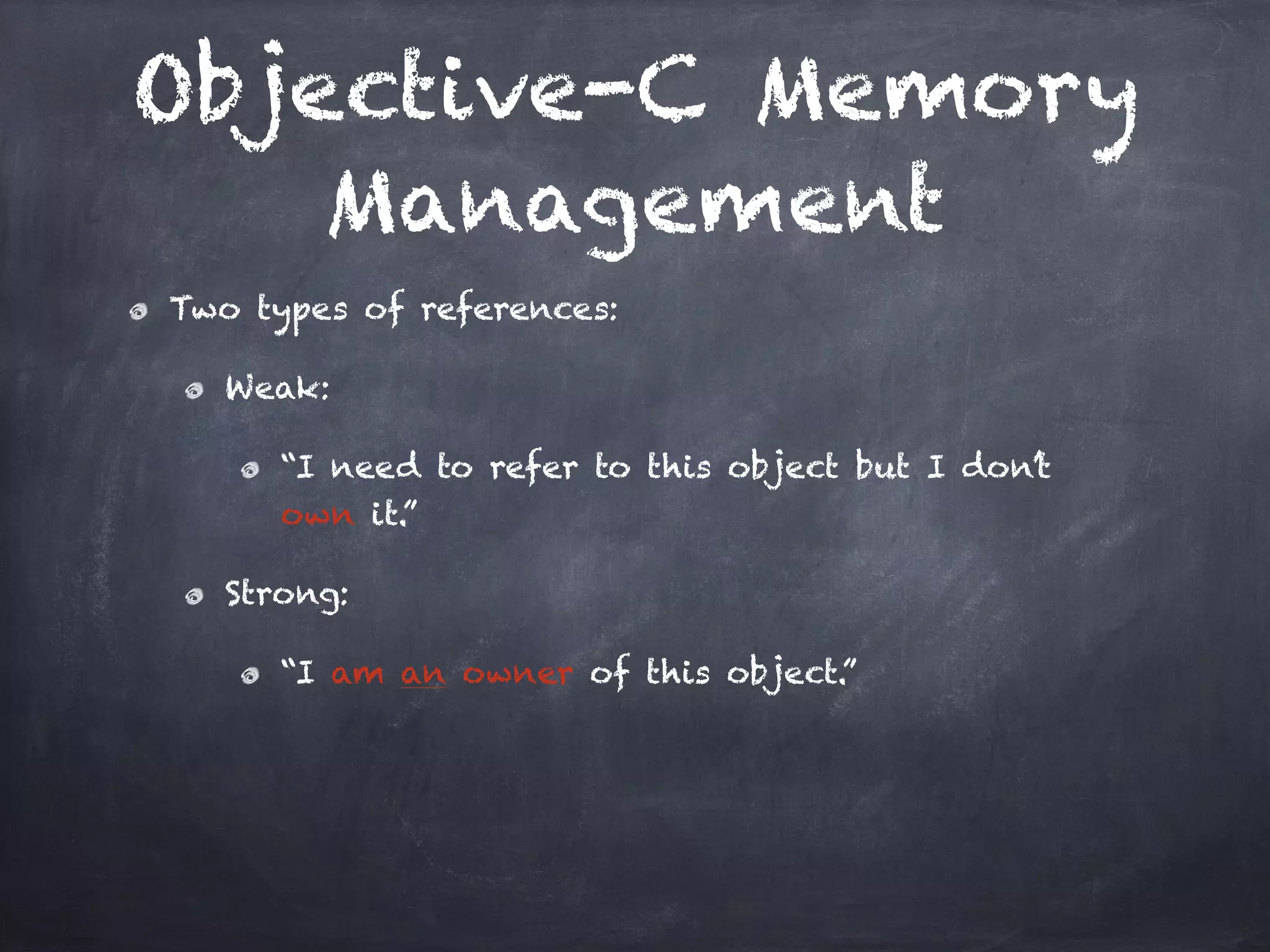 Objective-C Memory
Management
Two types of references:
Weak:
“I need to refer to this object but I don’t
own it.”
Strong:
“I am an owner of this object.”
 