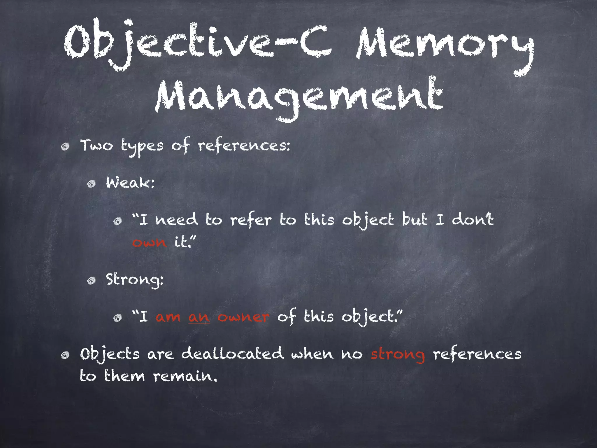 Objective-C Memory
Management
Two types of references:
Weak:
“I need to refer to this object but I don’t
own it.”
Strong:
“I am an owner of this object.”
Objects are deallocated when no strong references
to them remain.
 