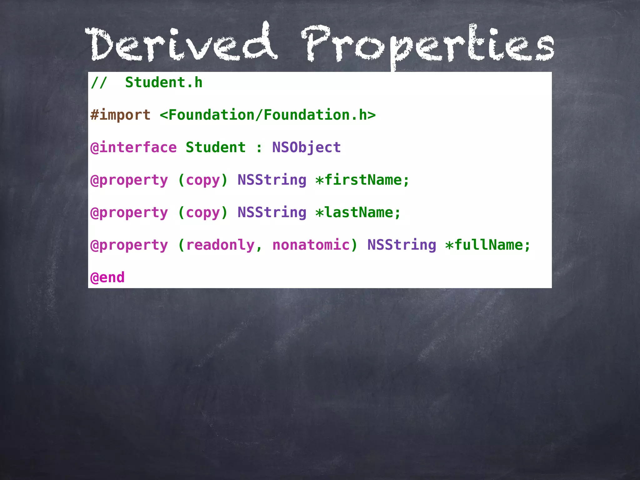 Derived Properties
// Student.h
#import <Foundation/Foundation.h>
@interface Student : NSObject
@property (copy) NSString *firstName;
@property (copy) NSString *lastName;
@property (readonly, nonatomic) NSString *fullName;
@end
 