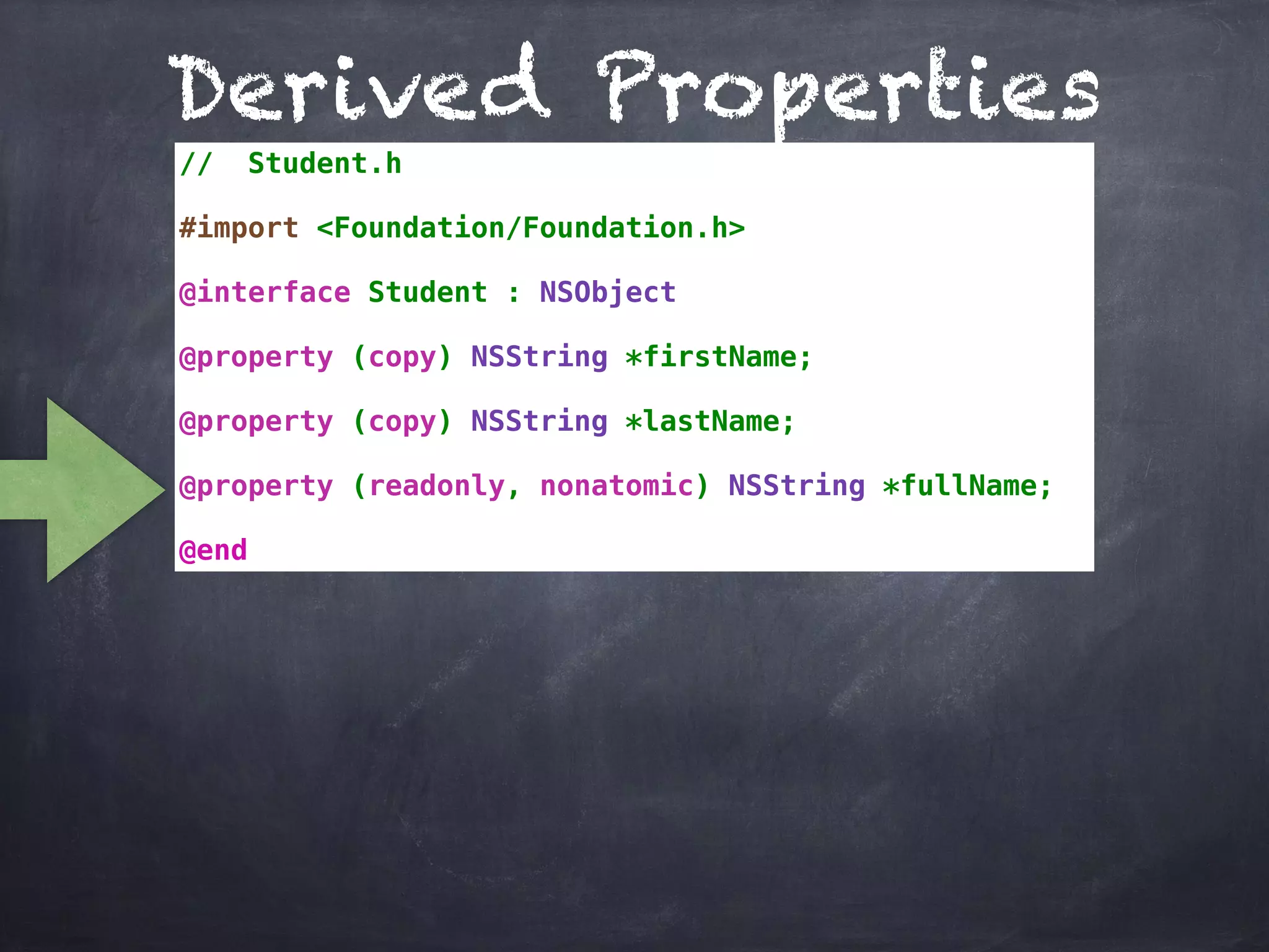 Derived Properties
// Student.h
#import <Foundation/Foundation.h>
@interface Student : NSObject
@property (copy) NSString *firstName;
@property (copy) NSString *lastName;
@property (readonly, nonatomic) NSString *fullName;
@end
 