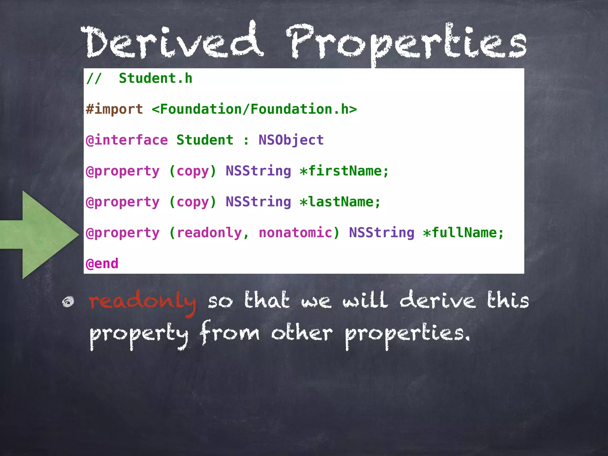 Derived Properties
// Student.h
#import <Foundation/Foundation.h>
@interface Student : NSObject
@property (copy) NSString *firstName;
@property (copy) NSString *lastName;
@property (readonly, nonatomic) NSString *fullName;
@end
readonly so that we will derive this
property from other properties.
 