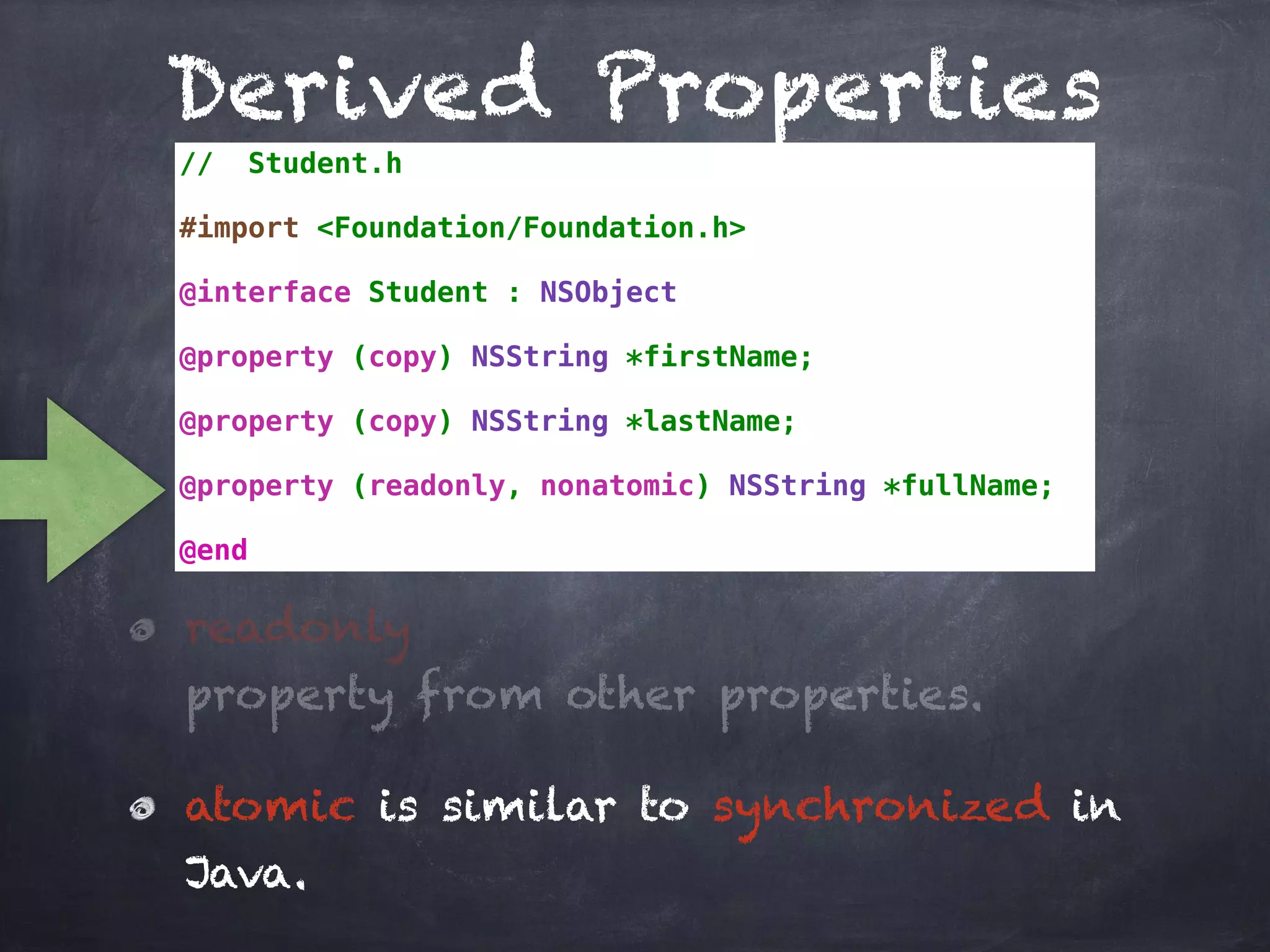 Derived Properties
// Student.h
#import <Foundation/Foundation.h>
@interface Student : NSObject
@property (copy) NSString *firstName;
@property (copy) NSString *lastName;
@property (readonly, nonatomic) NSString *fullName;
@end
readonly
property from other properties.
atomic is similar to synchronized in
Java.
 