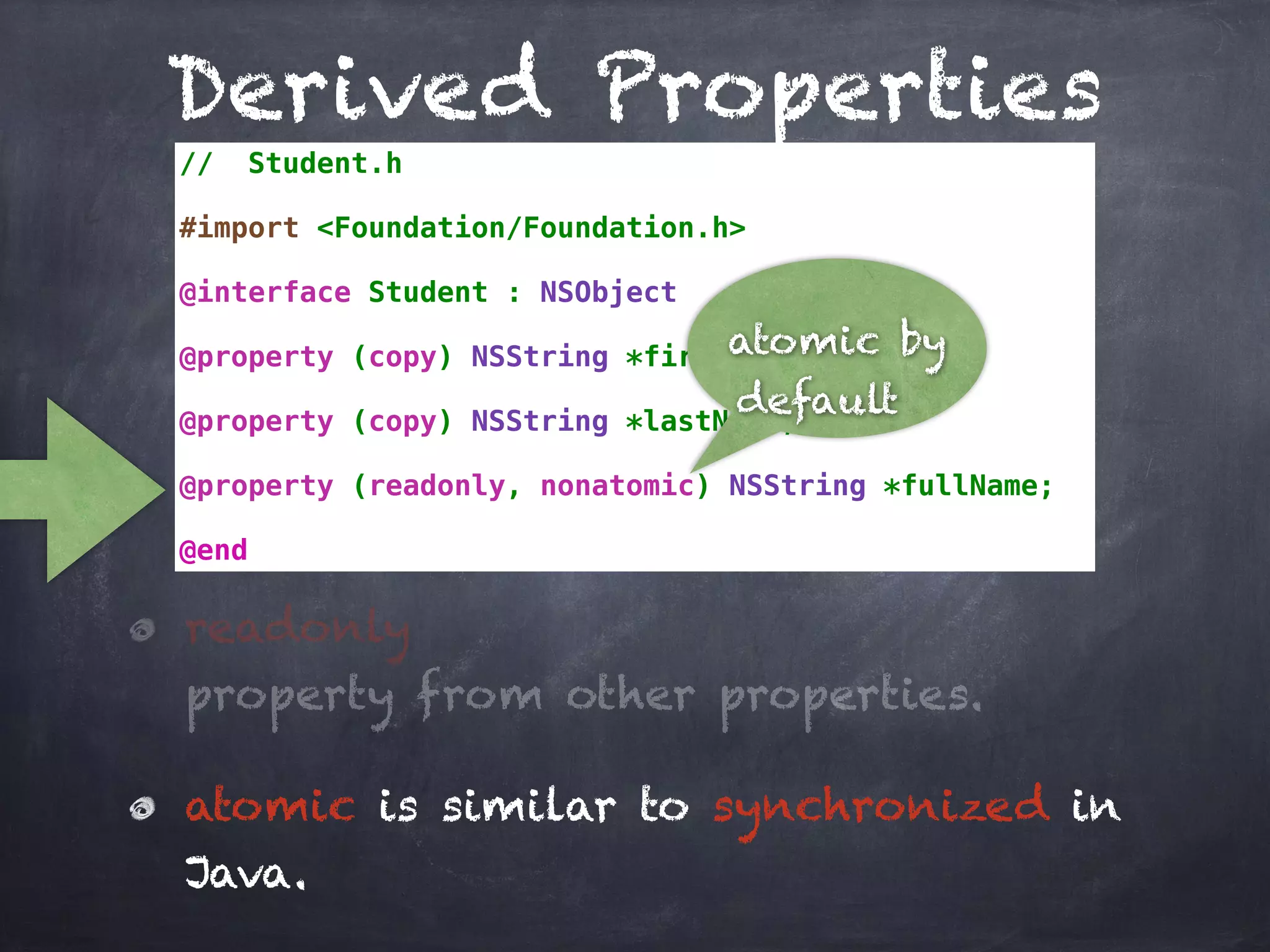 Derived Properties
// Student.h
#import <Foundation/Foundation.h>
@interface Student : NSObject
@property (copy) NSString *firstName;
@property (copy) NSString *lastName;
@property (readonly, nonatomic) NSString *fullName;
@end
atomic by
default
readonly
property from other properties.
atomic is similar to synchronized in
Java.
 