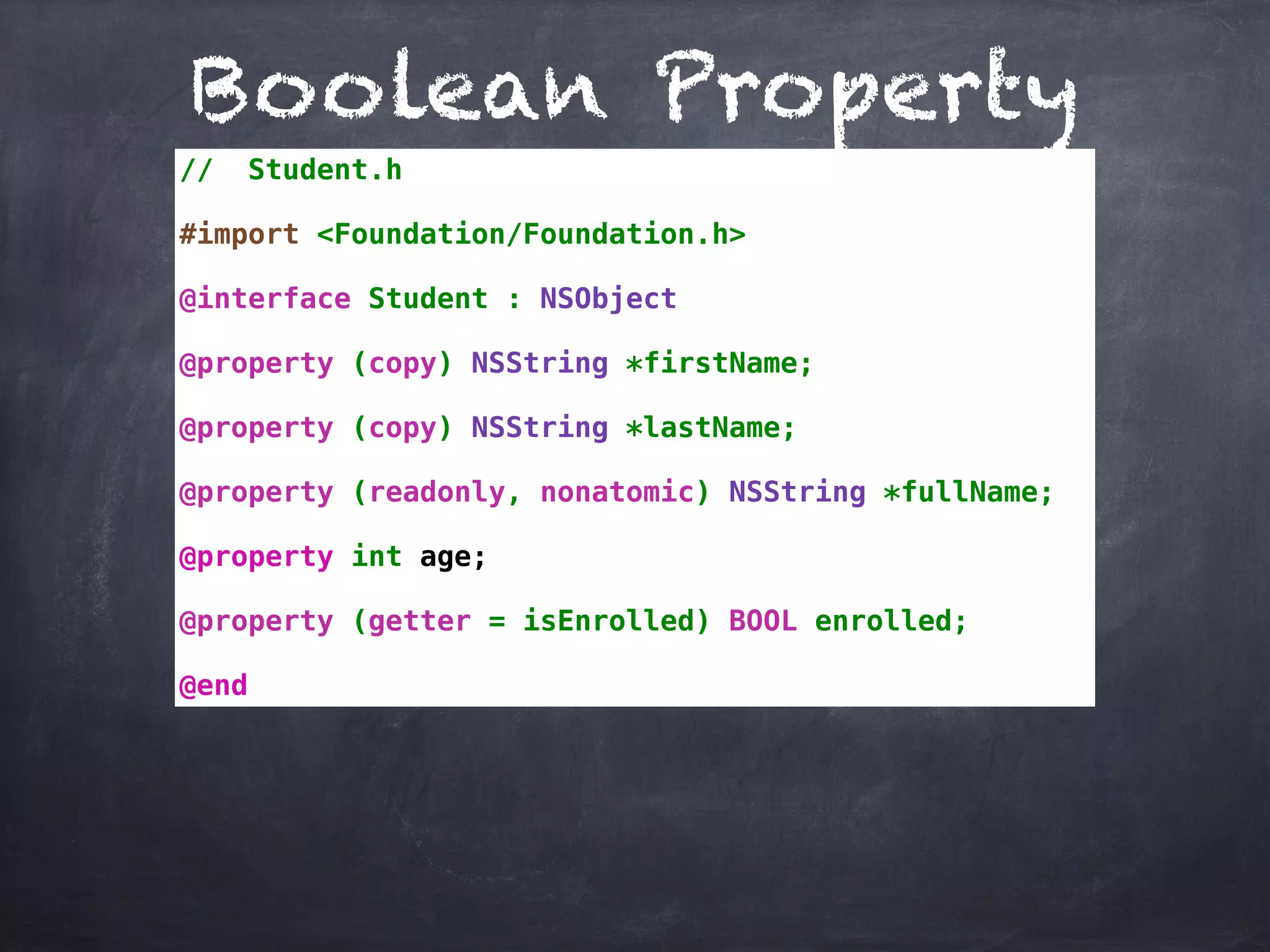Boolean Property
// Student.h
#import <Foundation/Foundation.h>
@interface Student : NSObject
@property (copy) NSString *firstName;
@property (copy) NSString *lastName;
@property (readonly, nonatomic) NSString *fullName;
@property int age;
@property (getter = isEnrolled) BOOL enrolled;
@end
 