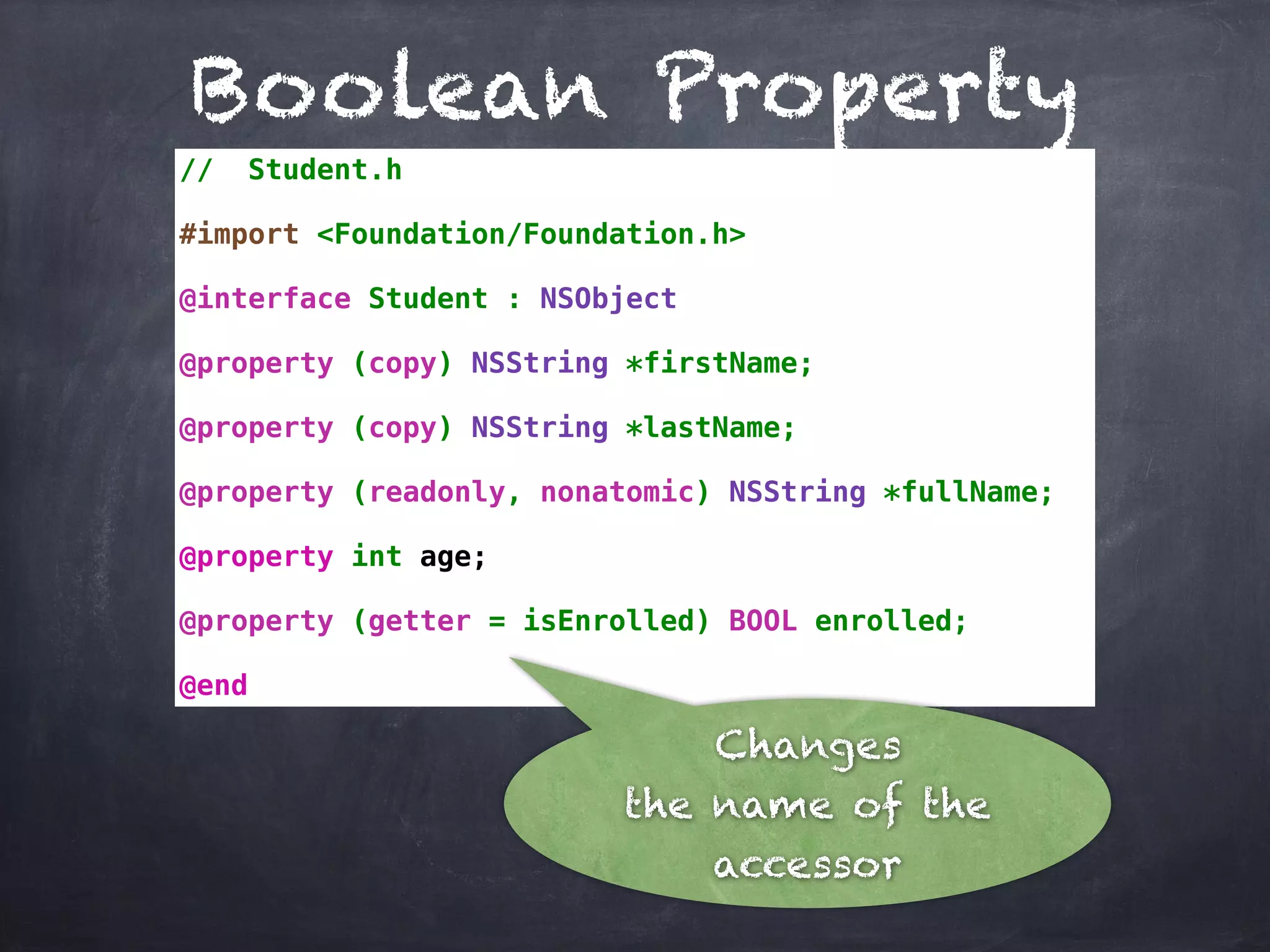 Boolean Property
// Student.h
#import <Foundation/Foundation.h>
@interface Student : NSObject
@property (copy) NSString *firstName;
@property (copy) NSString *lastName;
@property (readonly, nonatomic) NSString *fullName;
@property int age;
@property (getter = isEnrolled) BOOL enrolled;
@end
Changes
the name of the
accessor
 
