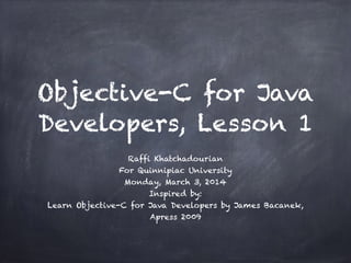 Objective-C for Java
Developers, Lesson 1
Raffi Khatchadourian
For Quinnipiac University
Monday, March 3, 2014
Inspired by:
Learn Objective-C for Java Developers by James Bacanek,
Apress 2009
 
