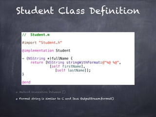 Student Class Definition
// Student.m
#import "Student.h"
@implementation Student
- (NSString *)fullName {
return [NSString stringWithFormat:@"%@ %@",
[self firstName],
[self lastName]];
}
@end
Method invocation between []
Format string is similar to C and Java OutputStream.format()
 