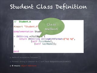 Student Class Definition
// Student.m
#import "Student.h"
@implementation Student
- (NSString *)fullName {
return [NSString stringWithFormat:@"%@ %@",
[self firstName],
[self lastName]];
}
@end
Method invocation between []
Format string is similar to C and Java OutputStream.format()
@ means object reference
Class
method
 