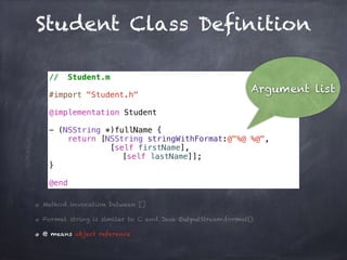 Student Class Definition
// Student.m
#import "Student.h"
@implementation Student
- (NSString *)fullName {
return [NSString stringWithFormat:@"%@ %@",
[self firstName],
[self lastName]];
}
@end
Method invocation between []
Format string is similar to C and Java OutputStream.format()
@ means object reference
Argument list
 