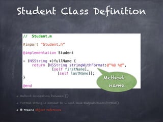 Student Class Definition
// Student.m
#import "Student.h"
@implementation Student
- (NSString *)fullName {
return [NSString stringWithFormat:@"%@ %@",
[self firstName],
[self lastName]];
}
@end
Method invocation between []
Format string is similar to C and Java OutputStream.format()
@ means object reference
Method
name
 