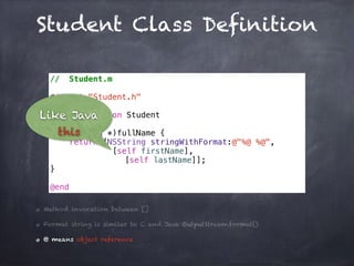 Student Class Definition
// Student.m
#import "Student.h"
@implementation Student
- (NSString *)fullName {
return [NSString stringWithFormat:@"%@ %@",
[self firstName],
[self lastName]];
}
@end
Method invocation between []
Format string is similar to C and Java OutputStream.format()
@ means object reference
Like Java
this
 
