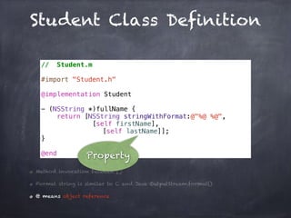 Student Class Definition
// Student.m
#import "Student.h"
@implementation Student
- (NSString *)fullName {
return [NSString stringWithFormat:@"%@ %@",
[self firstName],
[self lastName]];
}
@end
Method invocation between []
Format string is similar to C and Java OutputStream.format()
@ means object reference
Property
 