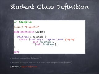 Student Class Definition
// Student.m
#import "Student.h"
@implementation Student
- (NSString *)fullName {
return [NSString stringWithFormat:@"%@ %@",
[self firstName],
[self lastName]];
}
@end
Method invocation between []
Format string is similar to C and Java OutputStream.format()
@ means object reference
 