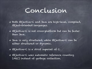 Conclusion
Both Objective-C and Java are high-level, compiled,
Object-Oriented languages.
Objective-C is not cross-platform but can be faster
than Java.
Java is very structured, while Objective-C can be
either structured or dynamic.
Objective-C is a strict superset of C.
Objective-C uses automatic reference counting
(ARC) instead of garbage collection.
 