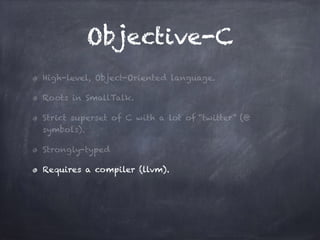 Objective-C
High-level, Object-Oriented language.
Roots in SmallTalk.
Strict superset of C with a lot of “twitter” (@
symbols).
Strongly-typed
Requires a compiler (llvm).
 