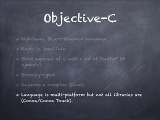 Objective-C
High-level, Object-Oriented language.
Roots in SmallTalk.
Strict superset of C with a lot of “twitter” (@
symbols).
Strongly-typed
Requires a compiler (llvm).
Language is multi-platform but not all libraries are
(Cocoa/Cocoa Touch).
 