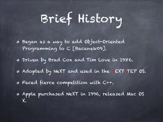Brief History
Began as a way to add Object-Oriented
Programming to C [Bacanek09].
Driven by Brad Cox and Tim Love in 1986.
Adopted by NeXT and used in the NEXTSTEP OS.
Faced fierce competition with C++.
Apple purchased NeXT in 1996, released Mac OS
X.
 