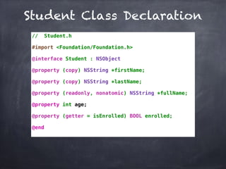 Student Class Declaration
// Student.h
#import <Foundation/Foundation.h>
@interface Student : NSObject
@property (copy) NSString *firstName;
@property (copy) NSString *lastName;
@property (readonly, nonatomic) NSString *fullName;
@property int age;
@property (getter = isEnrolled) BOOL enrolled;
@end
 