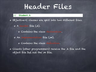 Header Files
// Student.h
Objective-C classes are split into two different files.
A header file (.h).
Contains the class declaration.
An implementation file (.m).
Contains the class definition.
Clients (other programmers) receive the .h file and the
object file but not the .m file.
 