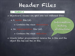 Header Files
// Student.h
Objective-C classes are split into two different files.
A header file (.h).
Contains the class declaration.
An implementation file (.m).
Contains the class definition.
Clients (other programmers) receive the .h file and the
object file but not the .m file.
Information
hiding,
abstraction
 