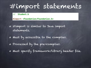 #import statements
// Student.h
#import <Foundation/Foundation.h>
#import is similar to Java import
statements.
Must by accessible to the compiler.
Processed by the pre-compiler.
Must specify framework/library header file.
 