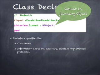Class Declarations
// Student.h
#import <Foundation/Foundation.h>
@interface Student : NSObject
@end
@interface specifies the:
Class name.
Information about the class (e.g., subclass, implemented
protocols).
Similar to
java.lang.Object
 