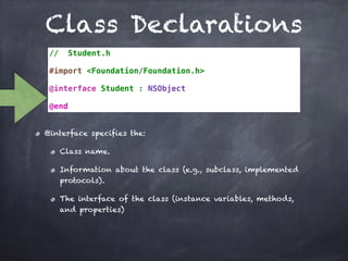 Class Declarations
// Student.h
#import <Foundation/Foundation.h>
@interface Student : NSObject
@end
@interface specifies the:
Class name.
Information about the class (e.g., subclass, implemented
protocols).
The interface of the class (instance variables, methods,
and properties)
 