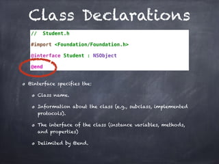 Class Declarations
// Student.h
#import <Foundation/Foundation.h>
@interface Student : NSObject
@end
@interface specifies the:
Class name.
Information about the class (e.g., subclass, implemented
protocols).
The interface of the class (instance variables, methods,
and properties)
Delimited by @end.
 