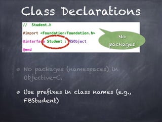 Class Declarations
// Student.h
#import <Foundation/Foundation.h>
@interface Student : NSObject
@end
No packages (namespaces) in
Objective-C.
Use prefixes in class names (e.g.,
FBStudent)
No
packages
 