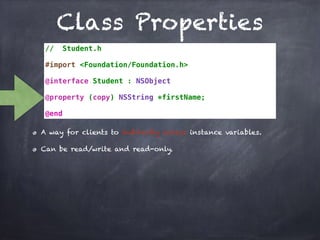 Class Properties
// Student.h
#import <Foundation/Foundation.h>
@interface Student : NSObject
@property (copy) NSString *firstName;
@end
A way for clients to indirectly access instance variables.
Can be read/write and read-only.
 
