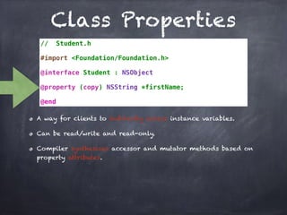 Class Properties
// Student.h
#import <Foundation/Foundation.h>
@interface Student : NSObject
@property (copy) NSString *firstName;
@end
A way for clients to indirectly access instance variables.
Can be read/write and read-only.
Compiler synthesizes accessor and mutator methods based on
property attributes.
 