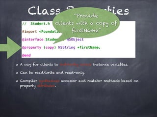 Class Properties
// Student.h
#import <Foundation/Foundation.h>
@interface Student : NSObject
@property (copy) NSString *firstName;
@end
A way for clients to indirectly access instance variables.
Can be read/write and read-only.
Compiler synthesizes accessor and mutator methods based on
property attributes.
“Provide
clients with a copy of
firstName”
 