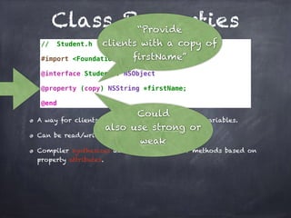 Class Properties
// Student.h
#import <Foundation/Foundation.h>
@interface Student : NSObject
@property (copy) NSString *firstName;
@end
A way for clients to indirectly access instance variables.
Can be read/write and read-only.
Compiler synthesizes accessor and mutator methods based on
property attributes.
“Provide
clients with a copy of
firstName”
Could
also use strong or
weak
 