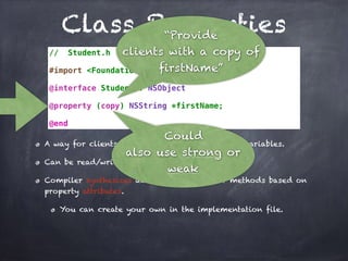 Class Properties
// Student.h
#import <Foundation/Foundation.h>
@interface Student : NSObject
@property (copy) NSString *firstName;
@end
A way for clients to indirectly access instance variables.
Can be read/write and read-only.
Compiler synthesizes accessor and mutator methods based on
property attributes.
You can create your own in the implementation file.
“Provide
clients with a copy of
firstName”
Could
also use strong or
weak
 