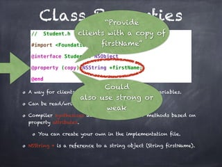 Class Properties
// Student.h
#import <Foundation/Foundation.h>
@interface Student : NSObject
@property (copy) NSString *firstName;
@end
A way for clients to indirectly access instance variables.
Can be read/write and read-only.
Compiler synthesizes accessor and mutator methods based on
property attributes.
You can create your own in the implementation file.
NSString * is a reference to a string object (String firstName).
“Provide
clients with a copy of
firstName”
Could
also use strong or
weak
 