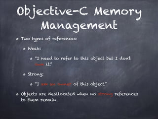 Objective-C Memory
Management
Two types of references:
Weak:
“I need to refer to this object but I don’t
own it.”
Strong:
“I am an owner of this object.”
Objects are deallocated when no strong references
to them remain.
 