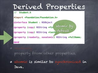 Derived Properties
// Student.h
#import <Foundation/Foundation.h>
@interface Student : NSObject
@property (copy) NSString *firstName;
@property (copy) NSString *lastName;
@property (readonly, nonatomic) NSString *fullName;
@end
atomic by
default
readonly
property from other properties.
atomic is similar to synchronized in
Java.
 