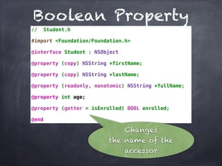Boolean Property
// Student.h
#import <Foundation/Foundation.h>
@interface Student : NSObject
@property (copy) NSString *firstName;
@property (copy) NSString *lastName;
@property (readonly, nonatomic) NSString *fullName;
@property int age;
@property (getter = isEnrolled) BOOL enrolled;
@end
Changes
the name of the
accessor
 