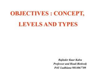 OBJECTIVES : CONCEPT,
LEVELS AND TYPES
Rajinder Kaur Kalra
Professor and Head (Retired)
PAU Ludhiana 9814067709
 
