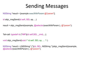 NSString *result = [example execWithParam:@"param"];
id objc_msgSend(id self, SEL op, ...)
result = objc_msgSend(example, @selector(execWithParam:), @"param");
Tail-call: typedef id (*IMP)(id self,SEL _cmd,...);
void objc_msgSend(void /* id self, SEL op, ... */ )
NSString *result = ((NSString* (*)(id, SEL, NSString *))objc_msgSend)(example,
@selector(execWithParam:), @"param");
Sending Messages
 