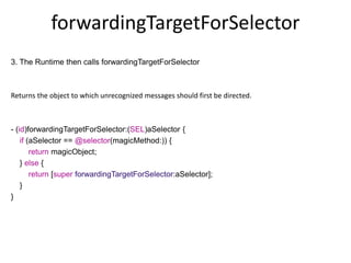 forwardingTargetForSelector
3. The Runtime then calls forwardingTargetForSelector
Returns the object to which unrecognized messages should first be directed.
- (id)forwardingTargetForSelector:(SEL)aSelector {
if (aSelector == @selector(magicMethod:)) {
return magicObject;
} else {
return [super forwardingTargetForSelector:aSelector];
}
}
 